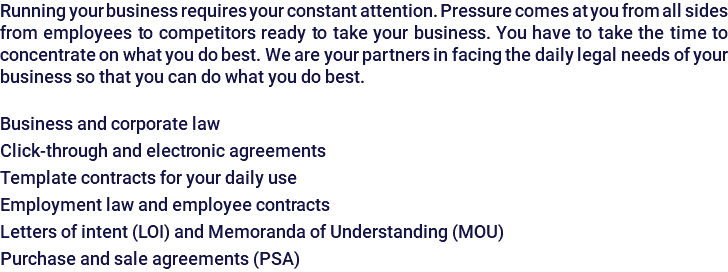 Running your business requires your constant attention. Pressure comes at you from all sides from employees to competitors ready to take your business. You have to take the time to concentrate on what you do best. We are your partners in facing the daily legal needs of your business so that you can do what you do best. Business and corporate law Click-through and electronic agreements Template contracts for your daily use Employment law and employee contracts Letters of intent (LOI) and Memoranda of Understanding (MOU) Purchase and sale agreements (PSA)